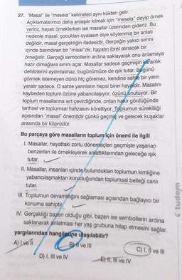 27. "Masal" ile "mesela" kelimeleri aynı kökten gelir.
Açıklamalarımızı daha anlaşılır kılmak için "mesela" deyip örnek
veririz, hayatı örneklerken ise masallar üzerinden gideriz. Bu
nedenle masal, çocukları oyalasın diye söylenmiş bir anlatı
değildir, masal gerçekliğin ifadesidir. Gerçeğin yakıcı sırrını
içinde barındıran bir "misal"dir, hayatın ibret alınacak bir
örneğidir. Gerçeği sembollerin ardına saklayarak onu anlamaya
hazır dimağlara sırrını açar. Masallar sadece geçmişin karanlık
dehlizlerini aydınlatmaz, bugünümüze de ışık tutar. Bugünü
görmek istemeyen dünü hiç göremez, kendine sahte bir yarın
yaratır sadece. O sahte yarınların hepsi birer hayaldir. Masalını
kaybeden toplum özüne yabancılaşıyor, özünü unutuyor. Bir
toplum masallarına sırt çevirdiğinde, onları hakir gördüğünde
tarihsel ve toplumsal hafızasını köreltiyor. Toplumun sürekliliği
açısından "masal" önemlidir çünkü geçmiş ve gelecek kuşaklar
arasında bir köprüdür.
Bu parçaya göre masalların toplum için önemi ile ilgili
I. Masallar, hayattaki zorlu dönemeçleri geçmişte yaşanan
benzerleri ile örnekleyerek anlattıklarından geleceğe ışık
tutar.
II. Masallar, insanları içinde bulundukları toplumun kimliğine
yabancılaşmaktan koruduğundan toplumsal belleği canlı
tutar.
III. Toplumun devamlılığını sağlaması açısından bağlayıcı bir
konuma sahiptir.
IV. Gerçekliği bazen olduğu gibi, bazen ise sembollerin ardına
saklanarak anlatması her yaş grubuna hitap etmesini sağlar.
yargılarından hangilerine ulaşılabilir?
A) I ve II
B) ff ve Ill
D) I, III ve IV
E) II, III ve IV
C) I, II ve III
Otudem