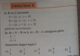 Çıkmış Soru 8
A, B ve C kümeleri
A = {(x,x): x = R}
B = {(x, 3-x) : x = R}
C = {(x, x + 4): XER}
şeklinde tanımlanıyor.
(p, q) = An B ve (r, s) = BC olduğuna göre,
p-r
q+s
ifadesinin değeri kaçtır?
1
3
B)
4
C)
3
4
D)
4
5
E)
2
5
LYS 2017