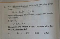 3. K ve L rakamlardan oluşan boştan farklı birer küme olmak
üzere,
KL=Kn{0, 1, 2, 3, 5, 7}
eşitliği sağlanıyorsa K kümesine L kümesinin orta kesişim
kümesi denir.
K kümesi,
L = {0, 1, 2, 3, 4}
kümesinin orta kesişim kümesi olduğuna göre, kaç
farklı K kümesi vardır?
A) 7
B) 15
C) 31
D) 63
E) 127