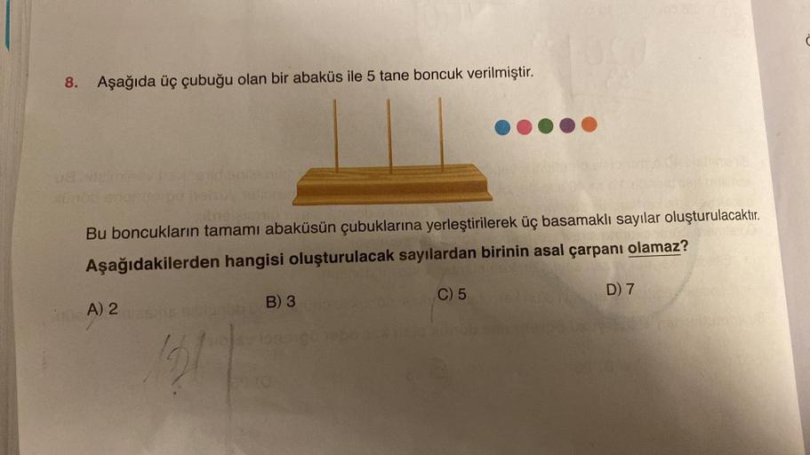 8. Aşağıda üç çubuğu olan bir abaküs ile 5 tane boncuk verilmiştir.
1SX
A) 2
Bu boncukların tamamı abaküsün çubuklarına yerleştirilerek üç basamaklı sayılar oluşturulacaktır.
Aşağıdakilerden hangisi oluşturulacak sayılardan birinin asal çarpanı olamaz?
nie