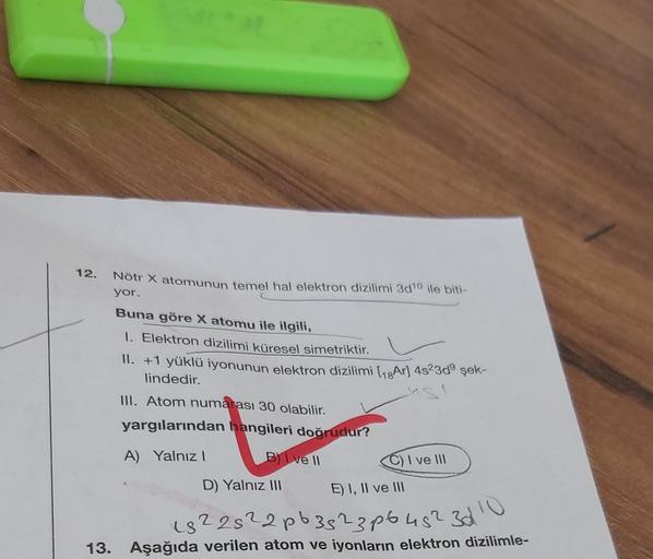 12.
Nötr X atomunun temel hal elektron dizilimi 3d1¹0 ile biti-
yor.
Buna göre X atomu ile ilgili,
I. Elektron dizilimi küresel simetriktir.
II. +1 yüklü iyonunun elektron dizilimi [Ar] 4s23d⁹ şek-
lindedir.
III. Atom numarası 30 olabilir.
yargılarından ha