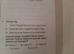 4. Türkiye'de,
1. Varlık Vergisi Kanunu'nun çıkarılması,
II. Çakmak Hattı inşaatına başlanması,
III. Millî Koruma Kanunu'nun çıkarılması
unsurlarından hangileri dünya kamu-
oyunda Türkiye aleyhine yayınlar yapıl-
masına yol açmıştır?
A) Yalnız I B) Yalnız II C) Yalnız III
D) I ve II
E) II ve III