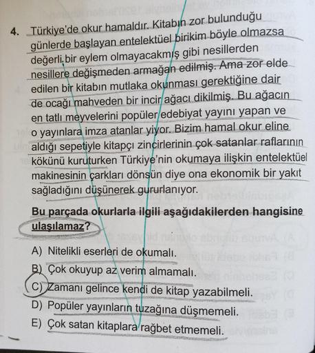 4. Türkiye'de okur hamaldır. Kitabın zor bulunduğu
günlerde başlayan entelektüel birikim böyle olmazsa
değerli bir eylem olmayacakmış gibi nesillerden
nesillere değişmeden armağan edilmiş. Ama zor elde
edilen bir kitabın mutlaka okunması gerektiğine dair
d