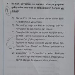 4. Balkan Savaşları ve sonrası süreçte yaşanan
gelişmeler arasında aşağıdakilerden hangisi yer
almaz?
A) Osmanlı'da hükümet darbesi olarak bilinen Bab-ı
Bho Ali Baskını'nın yaşanması
B) Osmanlı'ya bağlı son Balkan topluluğu olan Ar-
navutların da bağımsızlık ilan etmesi
C) Savaşlardaki yenilgiler ve toprak kayıpları sonu-
cu Batı Trakya, Makedonya ve Bulgaristan'dan
Anadolu'ya göçler yaşanması
D) Ingiltere ile Rusya arasında yapılan Reval Gö-
rüşmeleri'nde Rusya'nın Balkan politikasında
serbest kalması
E) Bulgaristan ve Yunanistan'da kalan Türklerin
haklarının ilgili devletlerle yapılan anlaşmalarla
azınlık statüsü ile güvence altına alınması