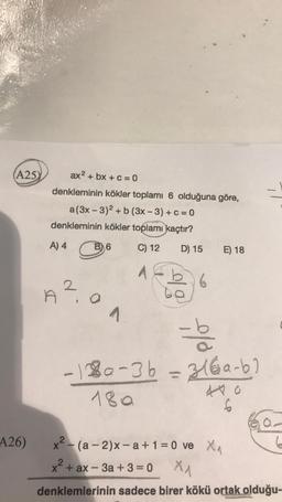 (A25)
A26)
ax² + bx + c = 0
denkleminin kökler toplamı 6 olduğuna göre,
a(3x-3)2 + b (3x-3)+c=0
denkleminin kökler toplamı kaçtır?
A) 4
C) 12
1
2
A².
6
ON.
D) 15 E) 18
6
-b3
-180-3b = 316a-b)
18a
440
6
x² - (a-2)x-a+1=0 ve X₁
x² + ax - 3a +3=0
X₁
denklemlerinin sadece birer kökü ortak olduğu-