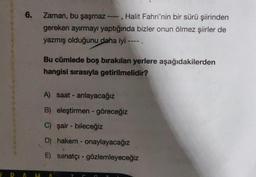 6. Zaman, bu şaşmaz ----, Halit Fahri'nin bir sürü şiirinden
gereken ayırmayı yaptığında bizler onun ölmez şiirler de
yazmış olduğunu daha iyi ---- .
Bu cümlede boş bırakılan yerlere aşağıdakilerden
hangisi sırasıyla getirilmelidir?
A) saat- anlayacağız
B) eleştirmen - göreceğiz
C) şair - bileceğiz
D) hakem - onaylayacağız
E) sanatçı - gözlemleyeceğiz
PAMA