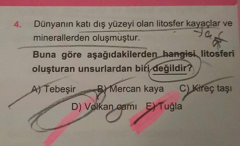 4.
Dünyanın katı dış yüzeyi olan litosfer kayaçlar ve
Ja
minerallerden oluşmuştur.
Buna göre aşağıdakilerden hangisi litosferi
oluşturan unsurlardan biri değildir?
A) Tebeşir BY Mercan
kaya
kaya Ki
C) Kireç taşı
D) Volkan camı Tuğla
EXTugia