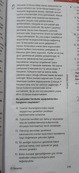 cak
h
a lle
daki
ada
one
emey
Yeni
arin
O
ştur
a
kimi
in
ci bir
söz
den
ve
an
le
Dünyada Q klavye etkisi olarak adlandırılan bir
klavye yönelimi var. İyi bir klavye tasarımı için
klavyenin ergonomik olması, verimlilik ve hızlı
yazma unsurlarından önce gelmektedir. Klavye
üzerinde tuşlar nasıl tasarlanırsa tasarlansın,
klavyenin boyutu nasıl şekillendirilirse
şekillendirilsin, klavyede en çok yapılan şey
tuşlara basma eylemidir. Bu eylemi yaparken
parmaklar sayısız kere klavyenin üzerinde
yolculuk eder. Ergonominin önemi bu safhada
ortaya çıkmaktadır. Bu yolculuğun mesafesinin
düşürülmesi ile ergonomik klavye sağlanmış
olur. Q klavyeden çok sonra geliştirilen F
klavye, Q klavyeye oranla daha ergonomiktir.
Çünkü harflerin bulundukları yerleşkeler Q
klavyeye göre daha uygundur. Harfler en az kas
gücü gerektirecek şekilde yerleştirilmiştir. Q
klavye ise daktilolarda hızlı yazmaktan
kaynaklanan sıkışmayı engellemek üzere
geliştirilmiştir. F klavyede dakikada 100 kelime
yazılıyorsa Q klavyede bu hız yarıya düşer. F
klavyenin, Türkçenin harf ve kelime diziliş
yapısına uygun olduğu bilimsel olarak da tespit
edilmiştir. Bütün bunlara rağmen son 10 yılda
ülkemizde özellikle bilgisayarlarda Q klavye, F
klavyeye karşı ezici bir üstünlük sağlamıştır. F
klavye kullanım oranlarındaki erime
sürmektedir. Şu an için tüm klavyelerin yüzde
90'ını Q klavye oluşturmaktadır.
Bu parçadan hareketle aşağıdakilerden
hangisine ulaşılabilir?
A) İnsanlar davranışlarını kalıcı olarak
değiştirmeyi gerektiren yenilikleri
benimsemekte zorlanırlar.
B) Toplumlar kendileri için daha iyi seçenekler
olsa da özellikle teknoloji kullanımında
dünyayla bütünleşmeyi tercih etmektedir.
C) Teknoloji alanındaki yeniliklerin
benimsenme oranları toplumların kendilerine
özgü değerleriyle yakından ilgilidir.
D) Bir yeniliğin toplumun genelinde kabul
görmesi birkaç nesil sürecek bir geçiş
dönemi gerektirir.
E) Bütün buluşlar işlevselliğinden çok, kimler
tarafından ortaya konduğuna göre
değerlendirilir.
20 Deneme
tonguç kampüs
6.
130
J. Es
dü
es
II. Ay
me
Uz
aş
bil
. Ta
uz
D
IV. Bu
çe
ZE
gi
V. O:
go
alt
ÖC
Yuk
bir
han
A) I
CI