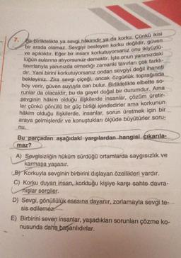 7. Bir birliktelikte ya sevgi hâkimdir ya da korku. Çünkü ikisi
bir arada olamaz. Sevgiyi besleyen korku değildir, güven
ve açıklıktır. Eğer bir insanı korkutuyorsanız onu ikiyüzlü-
lüğün sularına atıyorsunuz demektir. İşte onun yanınızdaki
tavırlarıyla yanınızda olmadığı zamanki tavırları çok farklı-
dır. Yani birini korkutuyorsanız ondan sevgiyi değil ihaneti
bekleyiniz. Zira sevgi çiçeği, ancak özgürlük toprağında
boy verir, güven suyuyla can bulur. Birliktelikte elbette so-
runlar da olacaktır, bu da gayet doğal bir durumdur. Ama
sevginin hâkim olduğu ilişkilerde insanlar, çözüm üretir-
ler çünkü gönüllü bir güç birliği içindedirler ama korkunun
hâkim olduğu ilişkilerde, insanlar, sorun üretmek için bir
araya gelmişlerdir ve konuştukları ölçüde büyütürler soru-
nu.
Bu parçadan aşağıdaki yargılardan hangisi çıkarıla-
maz?
A) Sevgisizliğin hüküm sürdüğü ortamlarda saygısızlık ve
karmaşa yaşanır.
(B) Korkuyla sevginin birbirini dışlayan özellikleri vardır.
C) Korku duyan insan, korktuğu kişiye karşı sahte davra-
nışlar sergiler.
D) Sevgi, gönüllülük esasına dayanır, zorlamayla sevgi te-
sis edilemez.
E) Birbirini seven insanlar, yaşadıkları sorunları çözme ko-
nusunda daha başarılıdırlar.