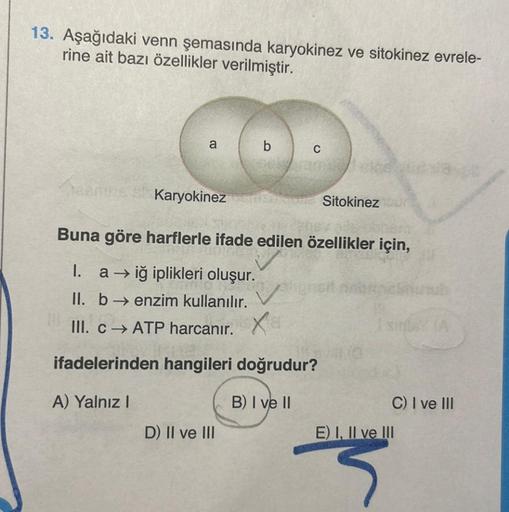 13. Aşağıdaki venn şemasında karyokinez ve sitokinez evrele-
rine ait bazı özellikler verilmiştir.
a
b
C
Karyokineza Sitokinez
D) II ve III
Buna göre harflerle ifade edilen özellikler için,
I.
a →iğ iplikleri oluşur.
II. b→ enzim kullanılır.
III. c→ ATP ha