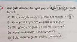 hab exempl
4. Aşağıdakilerden hangisi yapısına göre basit bir cüm-
ledir?
A) Bir çocuk gibi şendi ve gülerdi her zaman b
B) Onu şimdi kaybettim ve şimdi sonbahardır
C) Elin gümüş bir göktü ve göz kamaştırıcıydı
D) Hayat bir kumardı senin kaybettiğin
nem E) Sular üstüme gelirdi seslice, delicesine