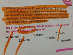 Güneydoğu Anadolu Projesi ile Firat ve Dicle nehirleri
üzerinde kurulacak barajlarla tarım alanlarının sulanması
ve hidroelektrik üretimi hedeflenmiştir. Günümüzde proje-
nin büyük bir bölümü tamamlanmış ve bölge ekonomisin-
deki etkileri görülmeye başlanmıştır.
KARA KI
KİTAPL
Bu proje, bölge ekonomisinde aşağıdaki sektörlerden
hangisini daha az etkilemiştir?
A) Sanayi
B) Ulaşım
D) Tarım
C) Enerji
E) Turizm
(2018-AYT)