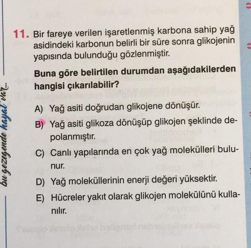 bu gezegende hayat var....
11. Bir fareye verilen işaretlenmiş karbona sahip yağ
asidindeki karbonun belirli bir süre sonra glikojenin
yapısında bulunduğu gözlenmiştir.
Buna göre belirtilen durumdan aşağıdakilerden
hangisi çıkarılabilir?
A) Yağ asiti doğru