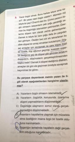 3. Yazar özgür olmalı. Bunu herkes istiyor ama na-
sıl? Bir yazar nasıl özgür olabilir? Mümkün mü
böyle bir şey? Önemli olan bu. Çünkü yazarın öz-
gür olmasını isteyenlerin pek çoğu gerektiği za-
man bu özgürlüğü istemekten çekiniyorlar. Üzer-
lerine düşeni tam olarak yerine getiremiyorlar.
Demek ki böyle bir kanı çoğu defa ön yargıdan
ileri gitmiyor. Öteden beri sık sık tekrarlanan bu
dilek düşsel bir amaç olmaktan kutulamıyor. Düş-
sel amaçlar için savaşmak ne çare kişiye özgü
bir özellik. Kişi oğlunun geçmişi, kısacası uygar-
lık dediğimiz şey de düşsel gibi görünen birtakım
duyguların, düşüncelerin gerçekleştirilmesinden
başka nedir? Demek ki düşsel dediğimiz dilekleri,
amaçları bir gün ele geçirmek ümidiyle savaşmak
kaçınılmaz bir görev.
Bu parçaya dayanılarak metnin yazarı ile il-
gili olarak aşağıdakilerden hangisine ulaşıla-
maz?
A) Yazarların özgür olmasını istemektedir.
B) Yazarların özgürlük konusunda üzerlerine
düşeni yapmadıklarını düşünmektedir.
C) Özgürlüğe ulaşmanın somut olarak gerçek-
leşmediğini düşünmektedir.
b) Insanların hayallerine ulaşmak için mücadele
etme özelliğinin insana özgü bir özellik oldu-
ğuna inanmaktadır.
Uygarlığın temelinde hayallerin değil gerçek-
Terin olduğuna inanmaktadır.
endemik