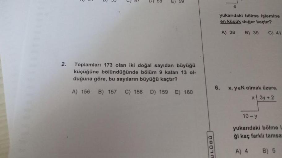 2.
D) 58
E) 59
Toplamları 173 olan iki doğal sayıdan büyüğü
küçüğüne bölündüğünde bölüm 9 kalan 13 ol-
duğuna göre, bu sayıların büyüğü kaçtır?
A) 156 B) 157 C) 158
D) 159 E) 160
ULUBU
yukarıdaki bölme işlemine
en küçük değer kaçtır?
A) 38 B) 39
C) 41
6. x
