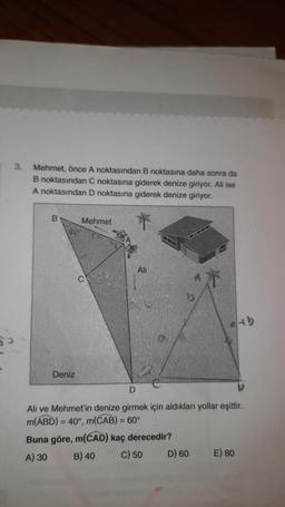 3.
Mehmet, önce A noktasından B noktasına daha sonra da
B noktasından C noktasına giderek denize giriyor. Ali ise
A noktasından D noktasına giderek denize giriyor.
B
Deniz
Mehmet
Ali
D
Ali ve Mehmet'in denize girmek için aldıkları yollar eşittir.
m(ABD) = 40°, m(CAB) = 60°
Buna göre, m(CAD) kaç derecedir?
A) 30
B) 40
C) 50
atb
D) 60
E) 80