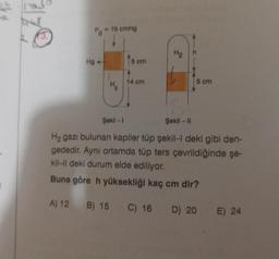 13.
Hg 4-
- 75 cmHg
H₂
2
15 cm
Şekil-1
14 cm
H₂
5 cm
Şekil-11
H₂ gazı bulunan kapiler tüp şekil-I deki gibi den-
gededir. Aynı ortamda tüp ters çevrildiğinde şe-
kil-ll deki durum elde ediliyor.
Buna göre h yüksekliği kaç cm dir?
A) 12
B) 15 C) 16 D) 20 E) 24