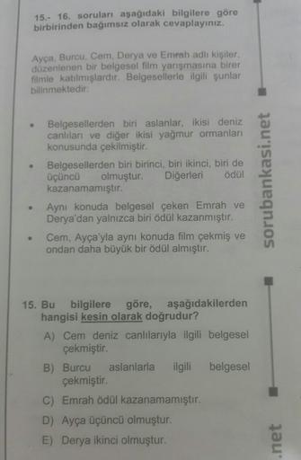 15.- 16. soruları aşağıdaki bilgilere göre
birbirinden bağımsız olarak cevaplayınız.
Ayça, Burcu, Cem, Derya ve Emrah adlı kişiler,
düzenlenen bir belgesel film yarışmasına birer
filmle katılmışlardır. Belgesellerle ilgili şunlar
bilinmektedir:
●
●
Belgese