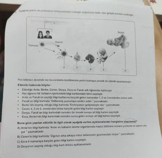 9.
.
Aşağıda sperm ve yumurtanın birleşmesinden bebeğin doğumuna kadar olan gelişim evreleri verilmiştir.
●
●
●
●
Yumurta
Fen bilimleri dersinde ise bu evrelerin özelliklerinin yerini bulmaya yönelik bir etkinlik tasarlanmıştır.
Etkinlik hakkında bilgiler: