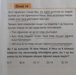 Örnek 14
Sınıf öğretmeni Yüksel Bey, 24 kişilik sınıfında bir kitaplık
kurmak için her öğrencisine hikaye, fikra ve bilmece kitapla-
rından birer tane getirmesini istemiştir.
Tamamı farklı kitaplardan oluşan bu kitaplıkta 1 ay boyunca
okunan kitaplar ile ilgili aşağıdakiler bilinmektedir.
• Tüm öğrenciler en az bir kitap okumuştur.
Aynı türde kitaptan birden fazla kitap okuyan öğrenci
bulunmamaktadır.
• Yalnızca iki tür kitap okuyan öğrenci bulunmamaktadır.
Bu 1 ay sonunda 10 tane hikaye, 4 fıkra ve 6 bilmece
kitabının hiç okunmadığı bilindiğine göre, bu 1 ay bo-
yunca üç tür kitaptan okuyan öğrenci sayısı kaçtır?
A) 7
B) 9
C) 11
D) 14
E) 15
●