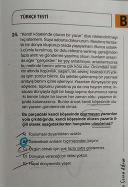 B
24. "Kendi köşesinde oturan bir yazar" diye nitelendirilmeyi
hiç istemem. Suya sabuna dokunurum. Kendime fantas-
tik bir dünya oluşturup orada yaşayamam. Bunca ustalık-
li cümle kurulmuş, bir dolu referans verilmiş, gereğinden
fazla alıntı ve gönderme yapılmış olsun; bunların arasın-
da eğer "gerçekten" bir şey anlatılmıyor, anlatılamıyorsa
bu metinde benim adıma çok kötü olur. Önümdeki met-
nin altında özgünlük, yaşam, ter, sevinç; kısacası ruh yok-
sa işim zordur bilirim. Bu şekilde çatılmamış bir yazınsal
anlayış benim içime işlemiyor. Yazarken dünyaya bir şey
söyleme, toplumu yansıtma ya da ona hayran olma; kı-
sacası dünyayla ilgili bir kaygı taşıma durumunuz varsa
-ki benim böyle bir tavrım her zaman oldu- yaşamın dı-
şında kalamazsınız. Bunlar ancak kendi köşesinde otu-
ran yazarın gündeminde olmaz.
TÜRKÇE TESTİQTYT
Bu parçadaki kendi köşesinde oturmayan yazardan
yola çıkıldığında, kendi köşesinde oturan yazarla il-
gili olarak aşağıdakilerden hangisine ulaşılamaz?
Toplumsal duyarlılıktan uzaktır.
B Geleneksel anlatım biçimlerinden kaçınır.
CÖzgün olmak için çok fazla çaba göstermez.
D) Dünyaya vereceği bir iletisi yoktur.
E Hayal dünyasında yaşar.
Soran Adam
n