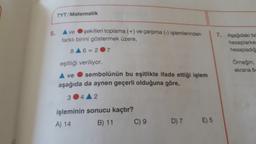 5.
TYT/Matematik
ve
şekilleri toplama (+) ve çarpma (-) işlemlerinden
farklı birini göstermek üzere,
8A6=207
eşitliği veriliyor.
sembolünün bu eşitlikte ifade ettiği işlem
ve
aşağıda da aynen geçerli olduğuna göre,
3 4 2
işleminin sonucu kaçtır?
A) 14
B) 11
C) 9
D) 7
E) 5
7. Aşağıdaki bo
hesaplarker
hesapladığ
Örneğin;
ekrana 64