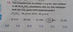 13. Oda koşullarında öz kütlesi 1,3 g/mL olan kütlece
% 98 lik H₂SO, çözeltisinin 250 mL sini nötrleştir-
mek için kaç gram KOH kullanılmalıdır?
(H₂SO4 : 98 g/mol, KOH : 56 g/mol)
A) 610
B) 504
C) 436
8-B
9-B
10-D
11-E
D) 364 E) 56
12-C
13-D