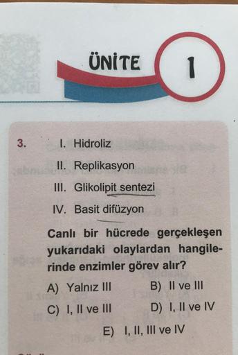 3.
ÜNİTE
I. Hidroliz
II. Replikasyon
III. Glikolipit sentezi
IV. Basit difüzyon
D
1
Canlı bir hücrede gerçekleşen
yukarıdaki olaylardan hangile-
rinde enzimler görev alır?
A) Yalnız III
B) II ve III
C) I, II ve III
D) I, II ve IV
E) I, II, III ve IV