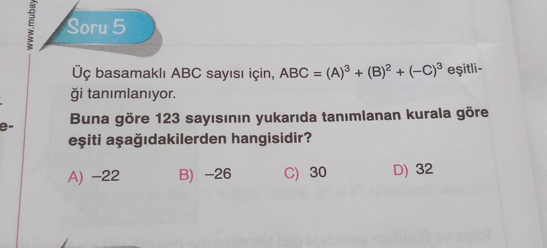 e-
Keqnummm
Soru 5
Üç basamaklı ABC sayısı için, ABC = (A)³ + (B)² + (−C)³ eşitli-
ği tanımlanıyor.
Buna göre 123 sayısının yukarıda tanımlanan kurala göre
eşiti aşağıdakilerden hangisidir?
A) -22
B) -26
C) 30
D) 32