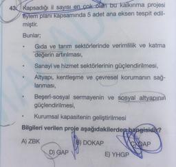 43 Kapsadığı il sayısı en çok olan bu kalkınma projesi
eylem planı kapsamında 5 adet ana eksen tespit edil-
miştir.
Bunlar;
Gıda ve tarım sektörlerinde verimlilik ve katma
değerin artırılması,
Sanayi ve hizmet sektörlerinin güçlendirilmesi,
Altyapı, kentleşme ve çevresel korumanın sağ-
lanması,
0
Beşerî-sosyal sermayenin ve sosyal altyapının
güçlendirilmesi,
Kurumsal kapasitenin geliştirilmesi
Bilgileri verilen proje aşağıdakilerden hangisidir?
A) ZBK
B) DOKAP
CADAP
D) GAP
E) YHGP