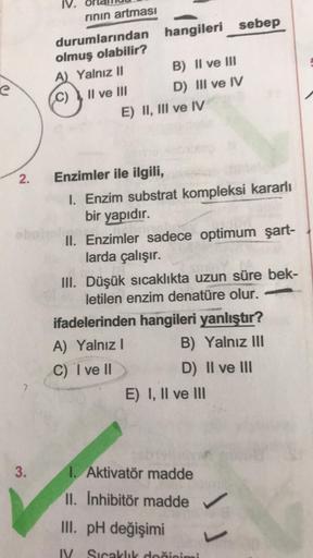 2.
3.
rının artması
durumlarından hangileri sebep
olmuş olabilir?
A) Yalnız II
C)
Il ve III
B) II ve III
D) III ve IV
E) II, III ve IV
Enzimler ile ilgili,
1. Enzim substrat kompleksi kararlı
bir yapıdır.
II. Enzimler sadece optimum şart-
larda çalışır.
II