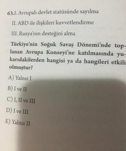 63.1. Avrupalı devlet statüsünde sayılma
II. ABD ile ilişkileri kuvvetlendirme
III. Rusya'nın desteğini alma
Türkiye'nin Soğuk Savaş Dönemi'nde top-
lanan Avrupa Konseyi'ne katılmasında yu-
karıdakilerden hangisi ya da hangileri etkili
olmuştur?
A) Yalnız I
B) I ve II
C) I, II ve III
D) I ve III
E) Yalnız II