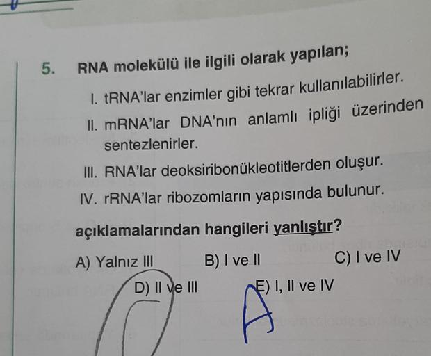 5. RNA molekülü ile ilgili olarak yapılan;
1. tRNA'lar enzimler gibi tekrar kullanılabilirler.
II. mRNA'lar DNA'nın anlamlı ipliği üzerinden
sentezlenirler.
III. RNA'lar deoksiribonukleotitlerden oluşur.
IV. rRNA'lar ribozomların yapısında bulunur.
açıklam