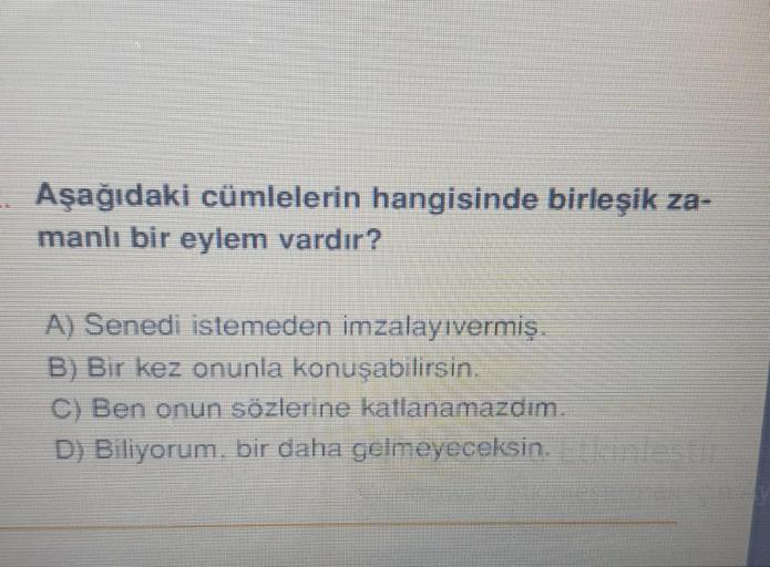 Aşağıdaki cümlelerin hangisinde birleşik za-
manlı bir eylem vardır?
A) Senedi istemeden imzalayıvermiş.
B) Bir kez onunla konuşabilirsin.
C) Ben onun sözlerine katlanamazdım.
D) Biliyorum, bir daha gelmeyeceksin.