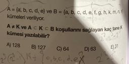 A = {a, b, c, d, e} ve B = {a, b, c, d, e, f, g, h, k, m, n,
kümeleri veriliyor.
A K ve AC KC B koşullarını sağlayan kaç tane K
kümesi yazılabilir?
A) 128 B) 127
18+
220
C) 64
,b,c,d,ex
D) 63
2/3
E) 31