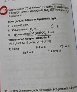 10 Sadece karbon (C) ve hidrojen (H) içeren 10 gramo organik
bir bileşiğin tamamı yakıldığında CO₂ gazı ve 9 gram H₂0
oluşmaktadır.
Buna göre, bu bileşik ve tepkime ile ilgili,
1. 9 gram C içerir.
CH
II. Kaba formülü C.H 'tür.
III. Tepkime sonucu 33 gram CO₂ oluşur.
yargılarından hangileri doğrudur?
(H: 1 g/mol, C: 12 g/mol, O: 16 g/mol)
A) Yalnız I
B) I ve II
D) II ve III
C) I ve III
E) I, II ve III
11. C. H ve O içeren organik bir bileşiğin 9,2 gramında 3,6 gram