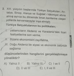 2. XIII. yüzyılın başlarında Türkiye Selçukluları; An-
talya, Sinop, Alanya ve Suğdak'ı hâkimiyet altına
almış ayrıca bu dönemde liman kentlerine ulaşan
yollarda kervansaraylar inşa etmiştir.
Türkiye Selçuklularının bu politikaları;
yabancıların Akdeniz ve Karadeniz'deki ticari
faaliyetlerine son verme,
II. Bizans ekonomisini zayıflatma,
III. Doğu Akdeniz'de siyasi ve ekonomik üstünlük
sağlama
düşüncelerinden hangilerini gerçekleştirmeye
yöneliktir?
A) Yalnız II B) Yalnız III
D) II ve III
C) I ve II
E) I, II ve III
YEDIIKLIM
