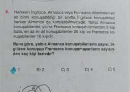 6. Herkesin İngilizce, Almanca veya Fransızca dillerinden en
az birini konuşabildiği bir sınıfta, İngilizce konuşabilen
herkes Almanca da konuşabilmektedir. Yalnız Almanca
konuşabilenler, yalnız Fransızca konuşabilenlerden 5 kişi
fazla, en az iki dil konuşabilenler 20 kişi ve Fransızca ko-
nuşabilenler 16 kişidir.
Buna göre, yalnız Almanca konuşabilenlerin sayısı, İn-
gilizce konuşup Fransızca konuşamayanların sayısın-
dan kaç kişi fazladır?
A) 1
A
B) 2
C) 3
D) 4
E) 5