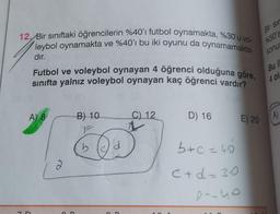 12. Bir sınıftaki öğrencilerin %40'ı futbol oynamakta, %30'u vo-
leybol oynamakta ve %40'ı bu iki oyunu da oynamamakta-
dır.
7
Futbol ve voleybol oynayan 4 öğrenci olduğuna göre,
sınıfta yalnız voleybol oynayan kaç öğrenci vardır?
A) 8
2
B) 10
1
b
C
C) 12
D) 16 E) 20
b+c=40
C+d=30
2-10
Bir sır
%50's
konus
Bu i
4 ol
A)