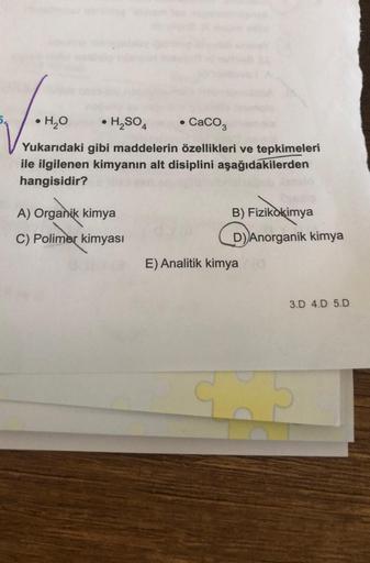 •H₂O
• H₂SO4 • CaCO3
Yukarıdaki gibi maddelerin özellikleri ve tepkimeleri
ile ilgilenen kimyanın alt disiplini aşağıdakilerden
hangisidir?
A) Organik kimya
C) Polimer kimyası
B) Fizikokimya
(D)
E) Analitik kimya (0
D) Anorganik kimya
3.D 4.D 5.D