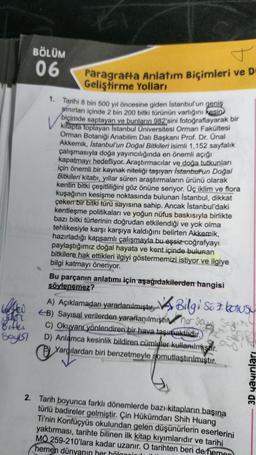 HA
sher
Bitki
Syst
BÖLÜM
06
T
Paragrafta Anlatım Biçimleri ve D-
Geliştirme Yolları
1. Tarihi 8 bin 500 yıl öncesine giden İstanbul'un geniş
sınırları içinde 2 bin 200 bitki türünün varlığını kesin
biçimde saptayan ve bunların 982'sini fotoğraflayarak bir
kitapta toplayan Istanbul Üniversitesi Orman Fakültesi
Orman Botaniği Anabilim Dalı Başkanı Prof. Dr. Ünal
Akkemik, Istanbul'un Doğal Bitkileri isimli 1,152 sayfalık
çalışmasıyla doğa yayıncılığında en önemli açığı
kapatmayı hedefliyor. Araştırmacılar ve doğa tutkunları
için önemli bir kaynak niteliği taşıyan İstanbul'un Doğal
Bitkileri kitabı, yıllar süren araştırmaların ürünü olarak
kentin bitki çeşitliliğini göz önüne seriyor. Üç iklim ve flora
kuşağının kesişme noktasında bulunan İstanbul, dikkat
çeken bir bitki türü sayısına sahip. Ancak İstanbul'daki
kentleşme politikaları ve yoğun nüfus baskısıyla birlikte
bazı bitki türlerinin doğrudan etkilendiği ve yok olma
tehlikesiyle karşı karşıya kaldığını belirten Akkemik,
hazırladığı kapsamlı çalışmayla bu eşsiz coğrafyayı
paylaştığımız doğal hayata ve kent içinde bulunan
bitkilere hak ettikleri ilgiyi göstermemizi istiyor ve ilgiye
bilgi katmayı öneriyor.
Bu parçanın anlatımı için aşağıdakilerden hangisi
söylenemez?
A) Açıklamadan yararlanılmıştır. Bilgi Söz konusu
EB) Sayısal verilerden yararlanılmışti ar Sa
Sagite
C) Okuyanı yönlendiren bir hava taşımaktadır.
D) Anlamca kesinlik bildiren cümleler kullanılmiştir.
Yargılardan biri benzetmeyle somutlaştırılmıştır.
2. Tarih boyunca farklı dönemlerde bazı kitapların başına
türlü badireler gelmiştir. Çin Hükümdarı Shih Huang
Ti'nin Konfüçyüs okulundan gelen düşünürlerin eserlerini
yaktırması, tarihte bilinen ilk kitap kiyimlarıdır ve tarihi
MÖ 259-210'lara kadar uzanır. O tarihten beri de heme
hemen dünyanın her bölgnin
3D yayınları