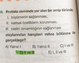 0. Protista aleminde yer alan bir amip türünde,
1. büyümenin sağlanması,
II. kalıtsal özelliklerin korunması,
III. neslin devamlılığının sağlanması
olaylarından hangileri mitoz bölünme ile
gerçekleşir?
A) Yalnız I
B) Yalnız II
D) II ve III
C) I ve III
E) I, II ve III