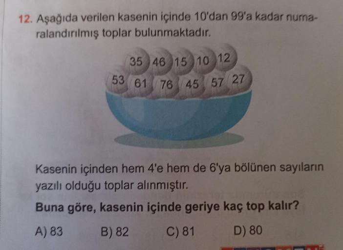 12. Aşağıda verilen kasenin içinde 10'dan 99'a kadar numa-
ralandırılmış toplar bulunmaktadır.
35 46 15 10 12
53 61 76 45 57 27
Kasenin içinden hem 4'e hem de 6'ya bölünen sayıların
yazılı olduğu toplar alınmıştır.
Buna göre, kasenin içinde geriye kaç top