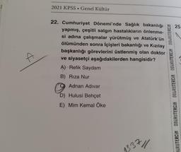 A
2021 KPSS Genel Kültür
22. Cumhuriyet Dönemi'nde Sağlık bakanlığı
yapmış, çeşitli salgın hastalıkların önlenme-
si adına çalışmalar yürütmüş ve Atatürk'ün
ölümünden sonra İçişleri bakanlığı ve Kızılay
başkanlığı görevlerini üstlenmiş olan doktor
ve siyasetçi aşağıdakilerden hangisidir?
A) Refik Saydam
B) Rıza Nur
Adnan
Adnan Adivar
D) Hulusi Behçet
E) Mim Kemal Öke
x 11.
337
GRUTERCIH ODGRUTERCIH DOGRUTERCIH DOGRUTERCIH DOGRUTERCIN
25.