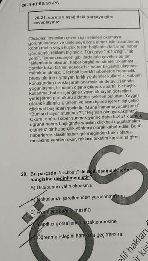 2021-KPSS/GY-PS
20-21. soruları aşağıdaki parçaya göre
cevaplayınız.
Clickbait; insanları çevrim içi metinleri okumaya,
görüntülemeye ve dinlemeye ikna etmek için tasarlanmış
köprü metin veya küçük resim bağlantısı kullanan haber
görünümlü reklam biçimidir