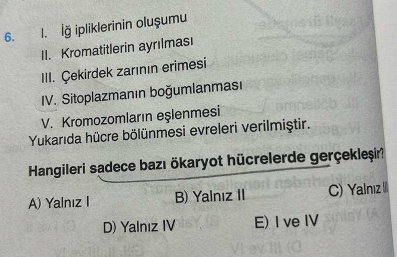 6.
1. İğ ipliklerinin oluşumu
II. Kromatitlerin ayrılması
III. Çekirdek zarının erimesi
IV. Sitoplazmanın boğumlanması
omne
V. Kromozomların eşlenmesi
Yukarıda hücre bölünmesi evreleri verilmiştir.
element ilusat
Hangileri sadece bazı ökaryot hücrelerde ge