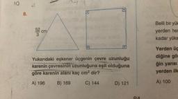 10
8.
53
3
3
cm
D
Yukarıdaki eşkenar üçgenin çevre uzunluğu
karenin çevresinin uzunluğuna eşit olduğuna
göre karenin alanı kaç cm² dir?
A) 196 B) 169
C) 144 D) 121
OA
Belli bir yük
yerden her
kadar yüks
Yerden üç
diğine gör
ğin yarısı
yerden ilk
A) 100