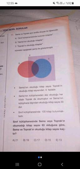 -YENİ NESİL SORULAR
mesi
bul-
ysa
dim
12:55
sonuç yayınları
11. Sema ve Toprak aynı sınıfta okuyan iki öğrencidir.
K: "Sınıf kütüphanesinde bulunan kitaplar"
S: "Sema'nın okuduğu kitaplar"
T: "Toprak'ın okuduğu kitaplar"
kümeleri aşağıdaki şema ile gösterilmiştir.
●
S
K
T
Sema'nın okuduğu kitap sayısı Toprak'ın
okuduğu kitap sayısından 6 fazladır.
LTE1%92
Sema'nın kütüphaneden alıp okuduğu her
kitabı Toprak da okumuştur ve Sema'nın
kütüphane dışından okuduğu kitap sayısı 30
dur.
=
Sınıf kütüphanesinde 100 kitap bulunmak-
tadır.
Sınıf kütüphanesinde Sema veya Toprak'ın
okumadığı kitap sayısı 63 olduğuna göre,
Sema ve Toprak'ın okuduğu kitap sayısı kaç-
tır?
A) 21 B) 19 C) 17 D) 15 E) 13
O
<