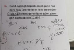 5. Sabit basınçlı kaptaki ideal gazın hac-
mini %50 artırabilmek için sıcaklığını
100 Kartırmak gerektiğine göre, gazın
son sıcaklığı kaç C'dir?
A) -73
B) 0
V
15
D) 200
= nRT.
P₁V=A&T
3V
C) 27
E) 3000€
½
300
jook
V=200€
x=200
2