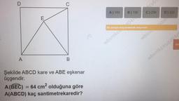 D
A
E
C
B
Şekilde ABCD kare ve ABE eşkenar
üçgendir.
A (BEC) = 64 cm² olduğuna göre
A(ABCD) kaç santimetrekaredir?
/0
A) 144
B) 196
Bu soruyu boş bırakmak istiyorum
cy65
C) 256
wbsntkc4041
wbsn
D) 324
uzdo
Sin
wbsntkciruzd04r